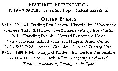 Text Box: Featured Presentation?9/10 - 7:00 P.M. - M. Melissa Wolfe - Burbank and His Art?Other Events?8/12 - Hubbell Trading Post National Historic Site, Woodstock Weavers Guild, & Hollow Tree Spinners - Navajo Rug Weaving?9/1 - Traveling Exhibit - Harvard Retirement Home?9/2 - Traveling Exhibit - Harvard Hospital Senior Center?9/8 - 5:30 P.M. - Anchor Graphics - Burbank’s Printing Plates?9/11 - 1:00 P.M. - Margaret Kistler - Harvard Founding Families?9/11 - 3:00 P.M. - Mark Sadler - Designing a Web-based?Timeline & Interesting Stories from the Quest?