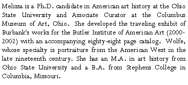 Text Box: Melissa is a Ph.D. candidate in American art history at the Ohio State University and Associate Curator at the Columbus Museum of Art, Ohio. She developed the traveling exhibit of Burbank's works for the Butler Institute of American Art (2000-2002) withan accompanying eighty-eight page catalog. Wolfe, whose specialty is portraiture from the American West in the late nineteenth century. She has an M.A. in art history from Ohio State University and a B.A. from Stephens College in Columbia, Missouri.?