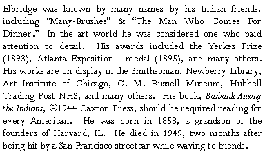Text Box: Elbridge was known by many names by his Indian friends, including “Many-Brushes” & “The Man Who Comes For Dinner.” In the art world he was considered one who paid attention to detail. His awards included the Yerkes Prize (1893), Atlanta Exposition - medal (1895), and many others. His works are on display in the Smithsonian, Newberry Library, Art Institute of Chicago, C. M. Russell Museum, Hubbell Trading Post NHS, and many others. His book, Burbank Among the Indians, ©1944 Caxton Press, should be required reading for every American. He was born in 1858, a grandson of the founders of Harvard, IL. He died in 1949, two months after being hit by a San Francisco streetcar while waving to friends.?