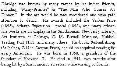 Text Box: Elbridge was known by many names by his Indian friends, including Many-Brushes & The Man Who Comes For Dinner. In the art world he was considered one who paid attention to detail. His awards included the Yerkes Prize (1893), Atlanta Exposition - medal (1895), and many others. His works are on display in the Smithsonian, Newberry Library, Art Institute of Chicago, C. M. Russell Museum, Hubbell Trading Post NHS, and many others. His book, Burbank Among the Indians, ©1944 Caxton Press, should be required reading for every American. He was born in 1858, a grandson of the founders of Harvard, IL. He died in 1949, two months after being hit by a San Francisco streetcar while waving to friends.?