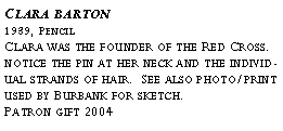 Text Box: Clara barton?1939, Pencil?Clara was the founder of the Red Cross. notice the pin at her neck and the individual strands of hair. See also photo/print used by Burbank for sketch.?Patron gift 2004?