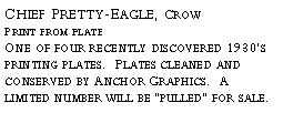Text Box: Chief Pretty-Eagle, Crow?Print from plate?One of four recently discovered 1930’s printing plates. Plates cleaned and conserved by Anchor Graphics. A limited number will be “pulled” for sale.?