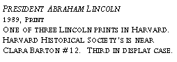 Text Box: President Abraham Lincoln?1939, Print?One of three Lincoln prints in Harvard. Harvard Historical Society’s is near Clara Barton #12. Third in display case.?