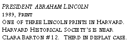 Text Box: President Abraham Lincoln?1939, Print?One of three Lincoln prints in Harvard. Harvard Historical Societys is near Clara Barton #12. Third in display case.?